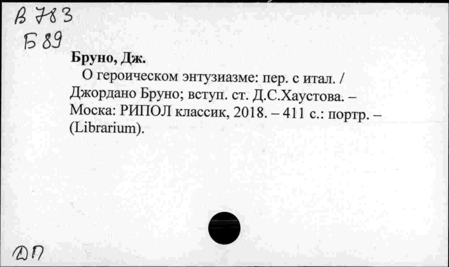 ﻿/ар
Бруно, Дж.
О героическом энтузиазме: пер. с итал. / Джордано Бруно; вступ. ст. Д.С.Хаустова. -Моска: РИПОЛ классик, 2018. - 411 с.: портр. (ЫЬгапшп).